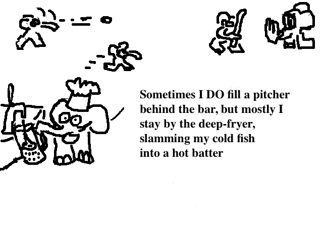 
    Sometimes I do fill a pitcher behind the bar but mostly I stay
    by the deep-fryer, slamming my cold fish into a hot batter.
  