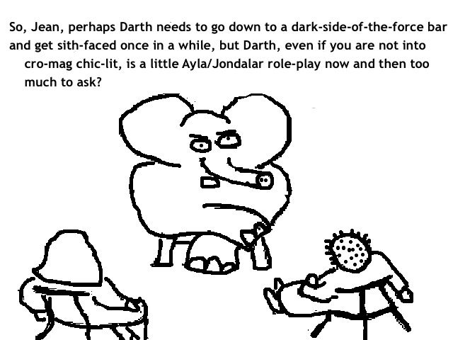 
    So, Jean, perhaps Darth needs to go down to a dark-side-of-the-force bar
    and get sith-faced once in a while, but Darth, even if you are not into
    cro-mag chic-lit, is a little Ayla/Jondalar role-play now and then too
    much to ask?
  