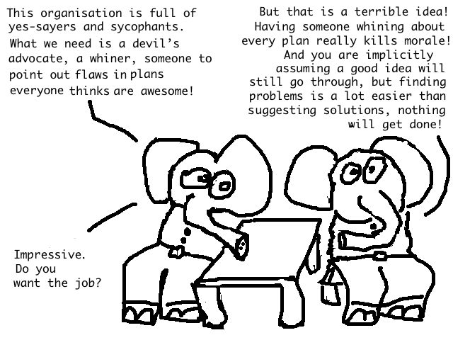 A: This organisation is full of yes-sayers and sycophants, we need a devil's advocate, a whiner,
someone to point out flaws in plans everyone thinks are awesome!

B: But that is a terrible idea! Having someone whining about every plan really kills morale! And you are implicitly assuming that a good idea will still go through, but finding problems is a lot easier than suggesting solutions, nothing will get done!

A: Impressive. Do you want the job?
