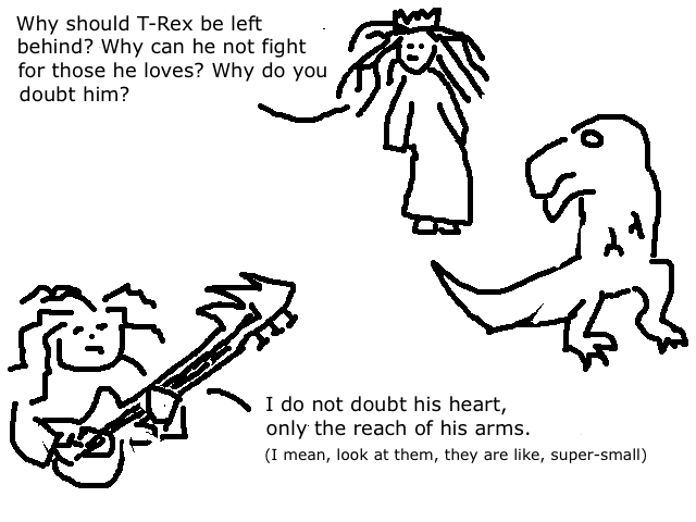 
    Eowyn: Why should T-Rex be left behind? 
    Why can he not fight for those he loves? Why do you doubt him?
    Eomer: I do not doubt his heart, only the reach of his arms. 
    I mean, look at them, they are like really small.
  