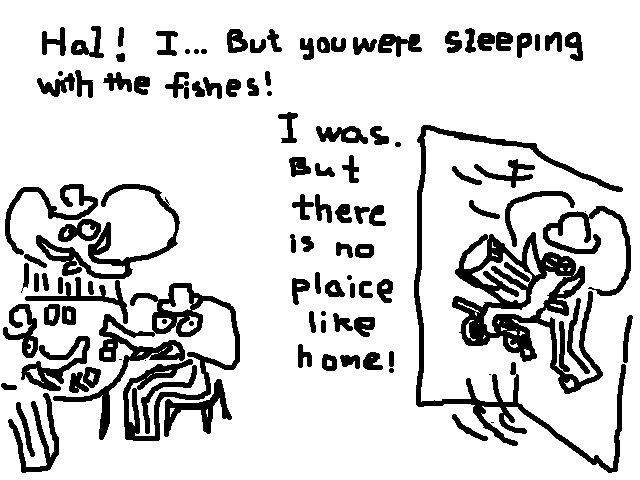 
    Hal! I.. But you were sleeping with the fishes!
    I was. But there is no plaice like home.
  