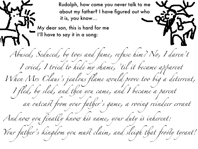 
    The Santaur: Rudolph, how come you never talk about my father?
    I have figured out who it is, you know.

    Rudolph: My dear son, this is hard for me. I'll have to say it in a song.

    Rudolph:

    Seduced, abused by toys and fame, refuse him? No, I daren't

    I cried, I tried to hide my shame 'til it became apparent

    As mrs Claus's jealous flame would prove a big deterrant

    by sled I fled and then you came, to me, your loving parent     

    An outcast from your father's game, a roving reindeer errant

    But now you finally know his name, your duty is inherent

    Your father's kingdom you must claim, and sleigh that frosty tyrant!
  